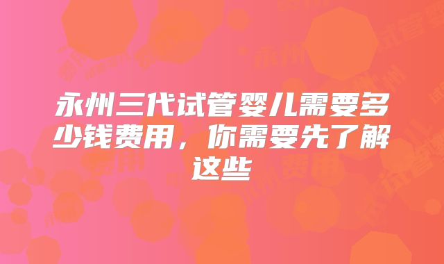 永州三代试管婴儿需要多少钱费用，你需要先了解这些