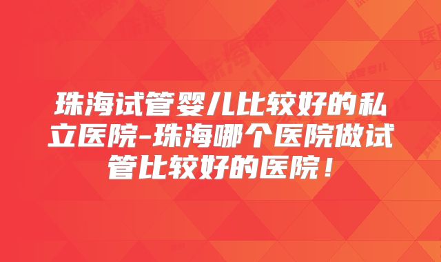 珠海试管婴儿比较好的私立医院-珠海哪个医院做试管比较好的医院!