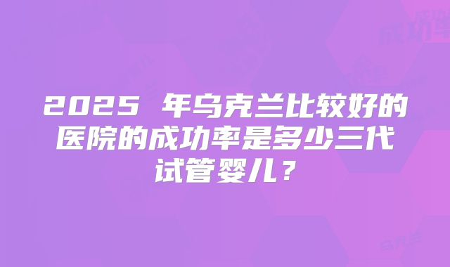2025 年乌克兰比较好的医院的成功率是多少三代试管婴儿？