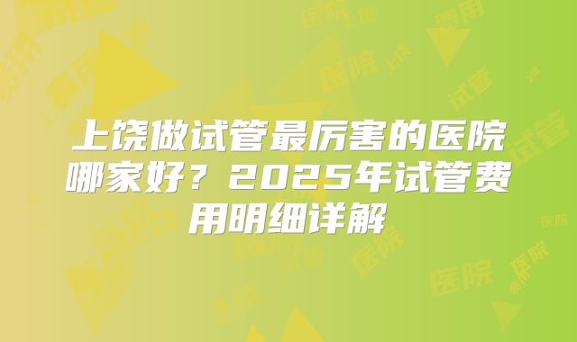 上饶做试管最厉害的医院哪家好?2025年试管费用明细详解