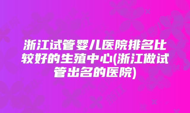 浙江试管婴儿医院排名比较好的生殖中心(浙江做试管出名的医院)