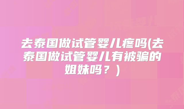 去泰国做试管婴儿疼吗(去泰国做试管婴儿有被骗的姐妹吗?)