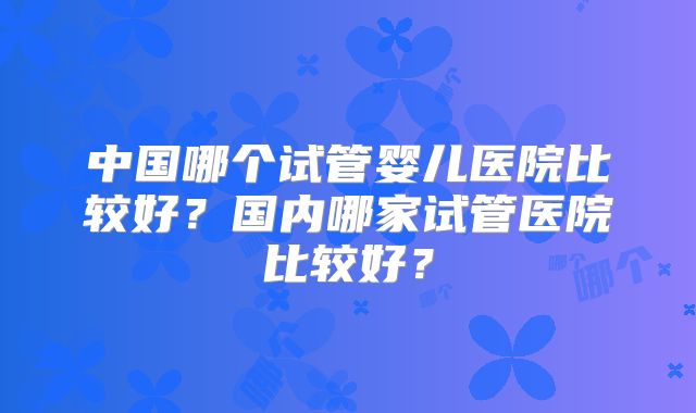 中国哪个试管婴儿医院比较好？国内哪家试管医院比较好？