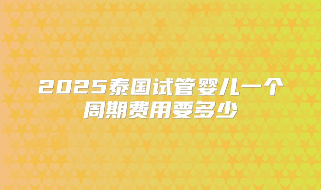 2025泰国试管婴儿一个周期费用要多少