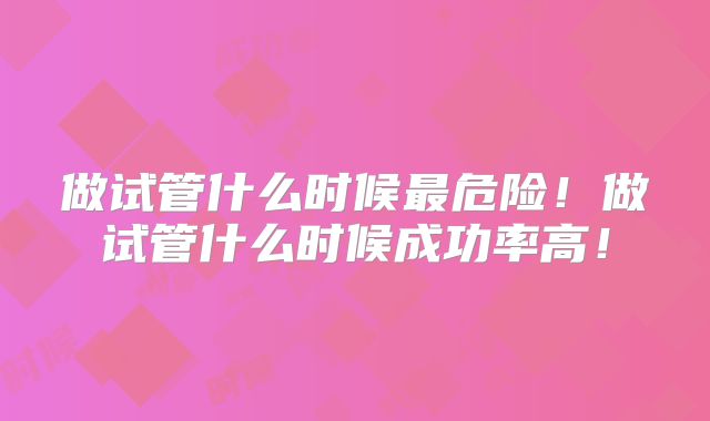 做试管什么时候最危险！做试管什么时候成功率高！
