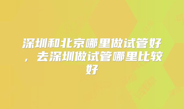 深圳和北京哪里做试管好,去深圳做试管哪里比较好