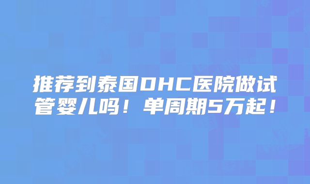 推荐到泰国DHC医院做试管婴儿吗！单周期5万起！