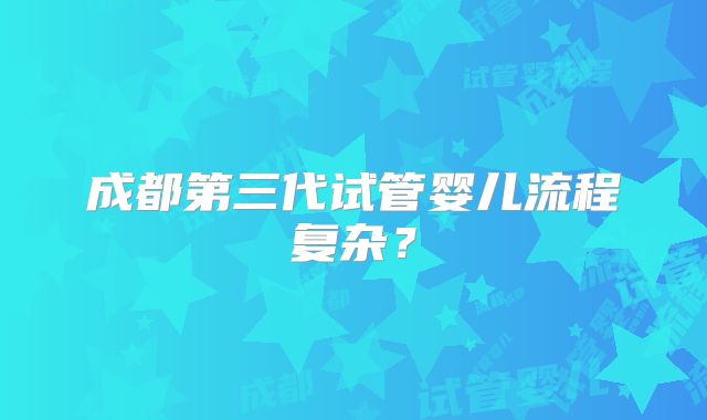 成都第三代试管婴儿流程复杂?