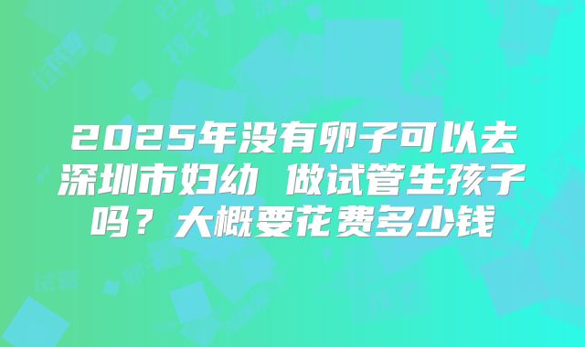 2025年没有卵子可以去深圳市妇幼 做试管生孩子吗？大概要花费多少钱