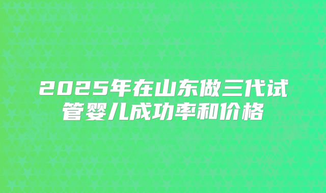 2025年在山东做三代试管婴儿成功率和价格
