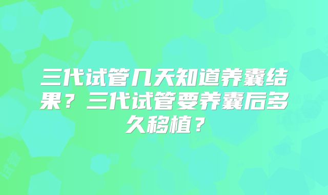 三代试管几天知道养囊结果？三代试管要养囊后多久移植？