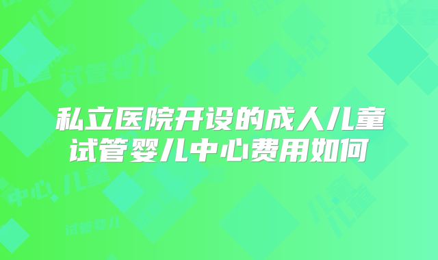 私立医院开设的成人儿童试管婴儿中心费用如何