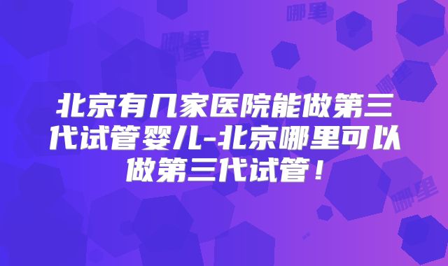 北京有几家医院能做第三代试管婴儿-北京哪里可以做第三代试管！