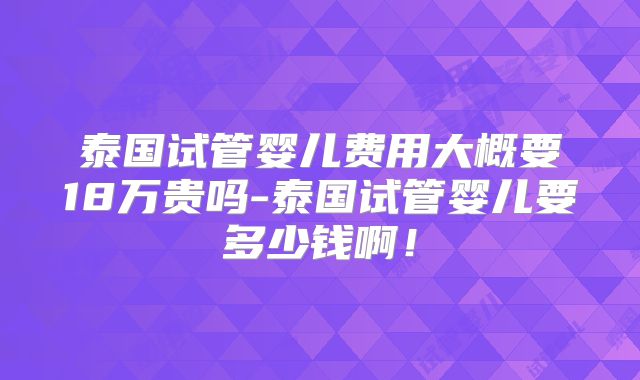 泰国试管婴儿费用大概要18万贵吗-泰国试管婴儿要多少钱啊!