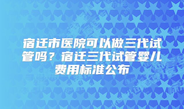 宿迁市医院可以做三代试管吗？宿迁三代试管婴儿费用标准公布