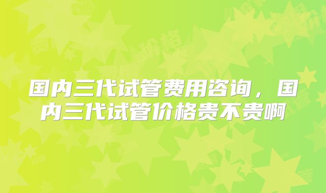 国内三代试管费用咨询,国内三代试管价格贵不贵啊