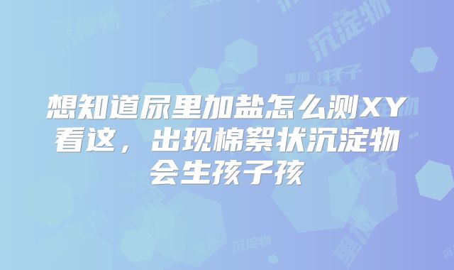 想知道尿里加盐怎么测XY看这，出现棉絮状沉淀物会生孩子孩