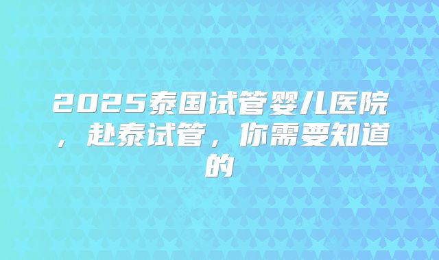 2025泰国试管婴儿医院，赴泰试管，你需要知道的
