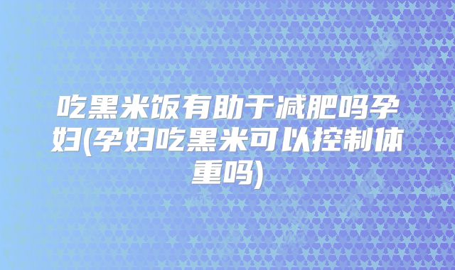 吃黑米饭有助于减肥吗孕妇(孕妇吃黑米可以控制体重吗)