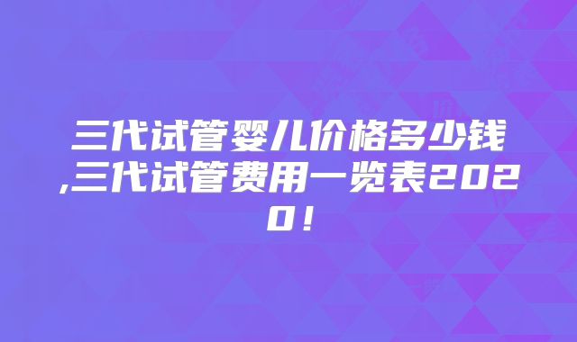 三代试管婴儿价格多少钱,三代试管费用一览表2020!