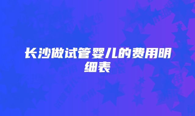 长沙做试管婴儿的费用明细表