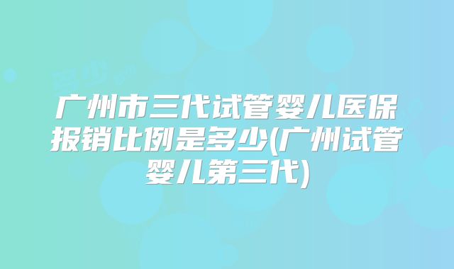 广州市三代试管婴儿医保报销比例是多少(广州试管婴儿第三代)