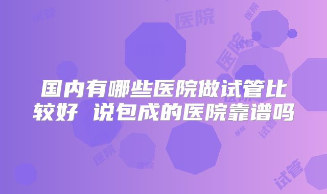 国内有哪些医院做试管比较好 说包成的医院靠谱吗