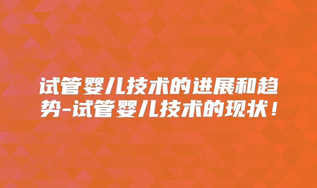 试管婴儿技术的进展和趋势-试管婴儿技术的现状!