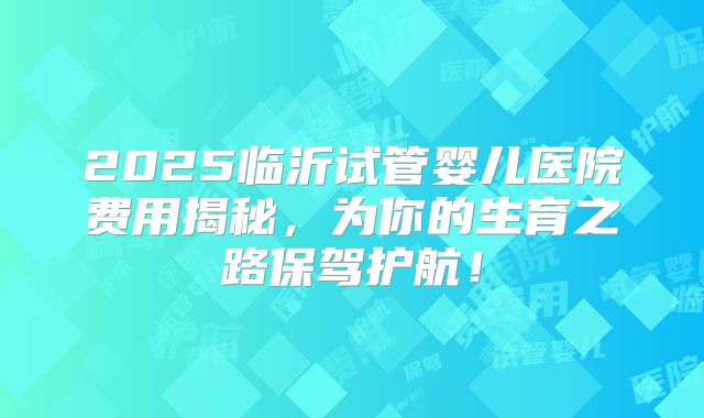 2025临沂试管婴儿医院费用揭秘，为你的生育之路保驾护航！