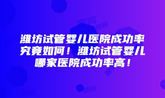 潍坊试管婴儿医院成功率究竟如何！潍坊试管婴儿哪家医院成功率高！
