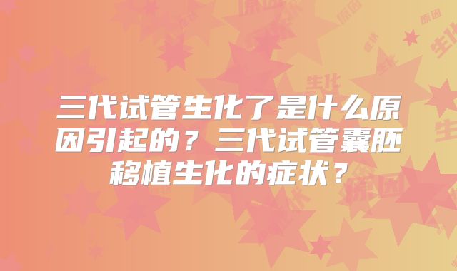 三代试管生化了是什么原因引起的？三代试管囊胚移植生化的症状？