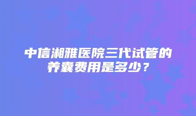 中信湘雅医院三代试管的养囊费用是多少？