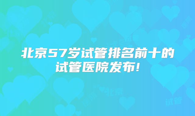 北京57岁试管排名前十的试管医院发布!