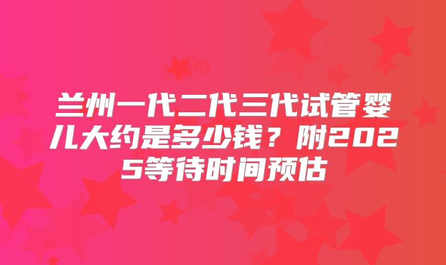 兰州一代二代三代试管婴儿大约是多少钱？附2025等待时间预估