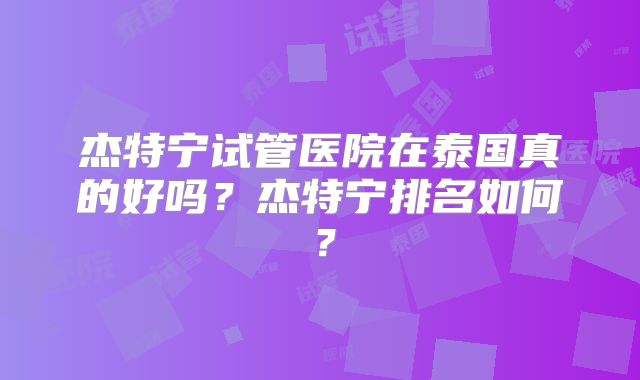 杰特宁试管医院在泰国真的好吗？杰特宁排名如何？
