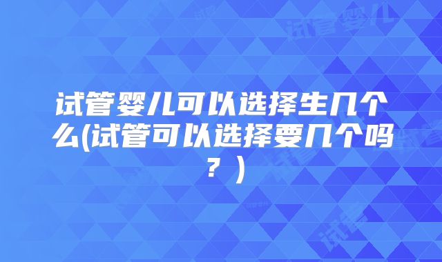 试管婴儿可以选择生几个么(试管可以选择要几个吗?)