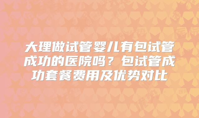大理做试管婴儿有包试管成功的医院吗?包试管成功套餐费用及优势对比