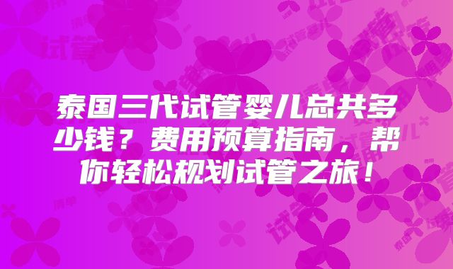 泰国三代试管婴儿总共多少钱?费用预算指南,帮你轻松规划试管之旅!
