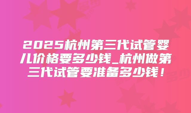 2025杭州第三代试管婴儿价格要多少钱_杭州做第三代试管要准备多少钱！