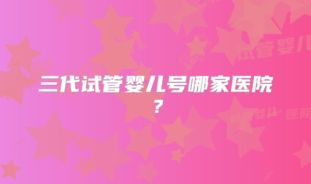 三代试管婴儿号哪家医院?