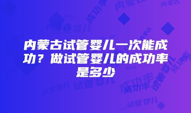 内蒙古试管婴儿一次能成功?做试管婴儿的成功率是多少