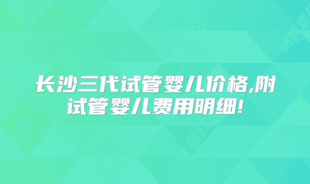 长沙三代试管婴儿价格,附试管婴儿费用明细!