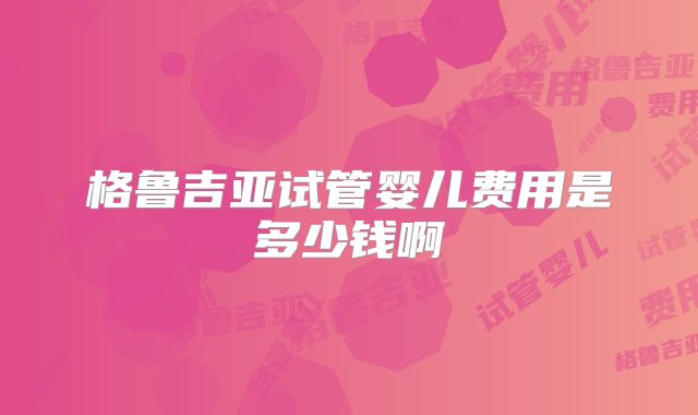 格鲁吉亚试管婴儿费用是多少钱啊