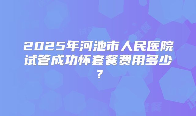 2025年河池市人民医院试管成功怀套餐费用多少?