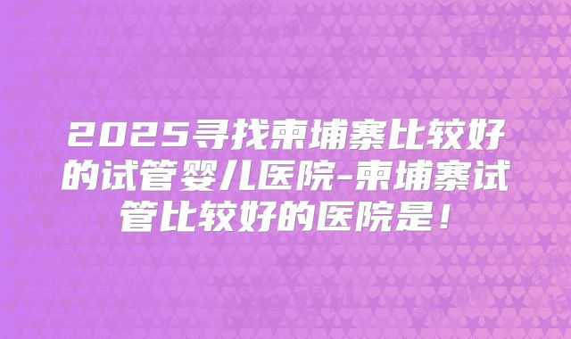 2025寻找柬埔寨比较好的试管婴儿医院-柬埔寨试管比较好的医院是！