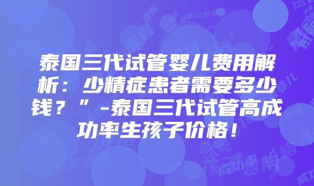 泰国三代试管婴儿费用解析：少精症患者需要多少钱？”-泰国三代试管高成功率生孩子价格！