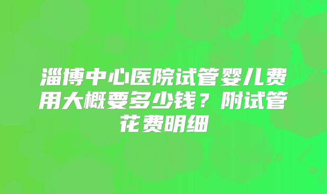 淄博中心医院试管婴儿费用大概要多少钱?附试管花费明细