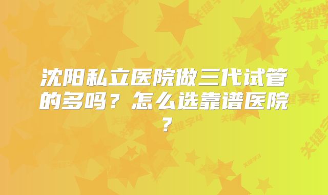沈阳私立医院做三代试管的多吗?怎么选靠谱医院?