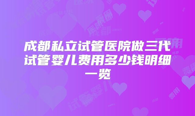 成都私立试管医院做三代试管婴儿费用多少钱明细一览