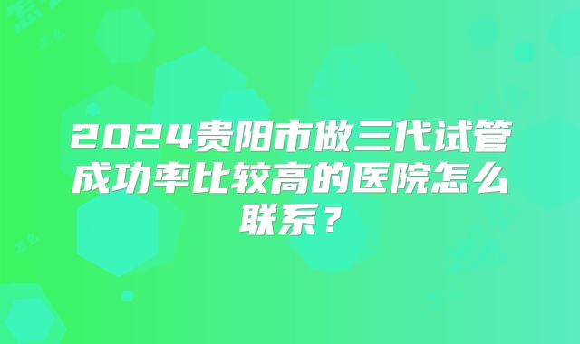 2024贵阳市做三代试管成功率比较高的医院怎么联系?